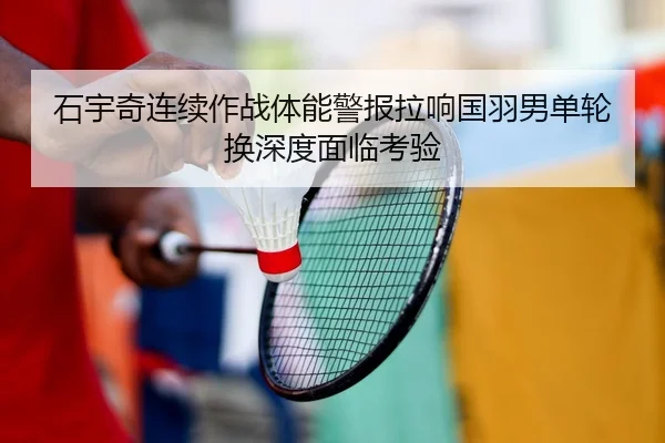 石宇奇连续作战体能警报拉响国羽男单轮换深度面临考验